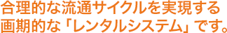 合理的な流通サイクルを実現する画期的な「レンタルシステム」です。