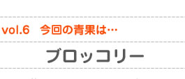 vol.6　今回の青果は…ブロッコリー