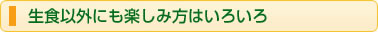 生食以外にも楽しみ方はいろいろ