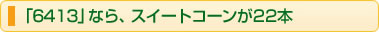 「6413」なら、スイートコーンが22本
